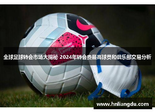 全球足球转会市场大揭秘 2024年转会费最高球员和俱乐部交易分析